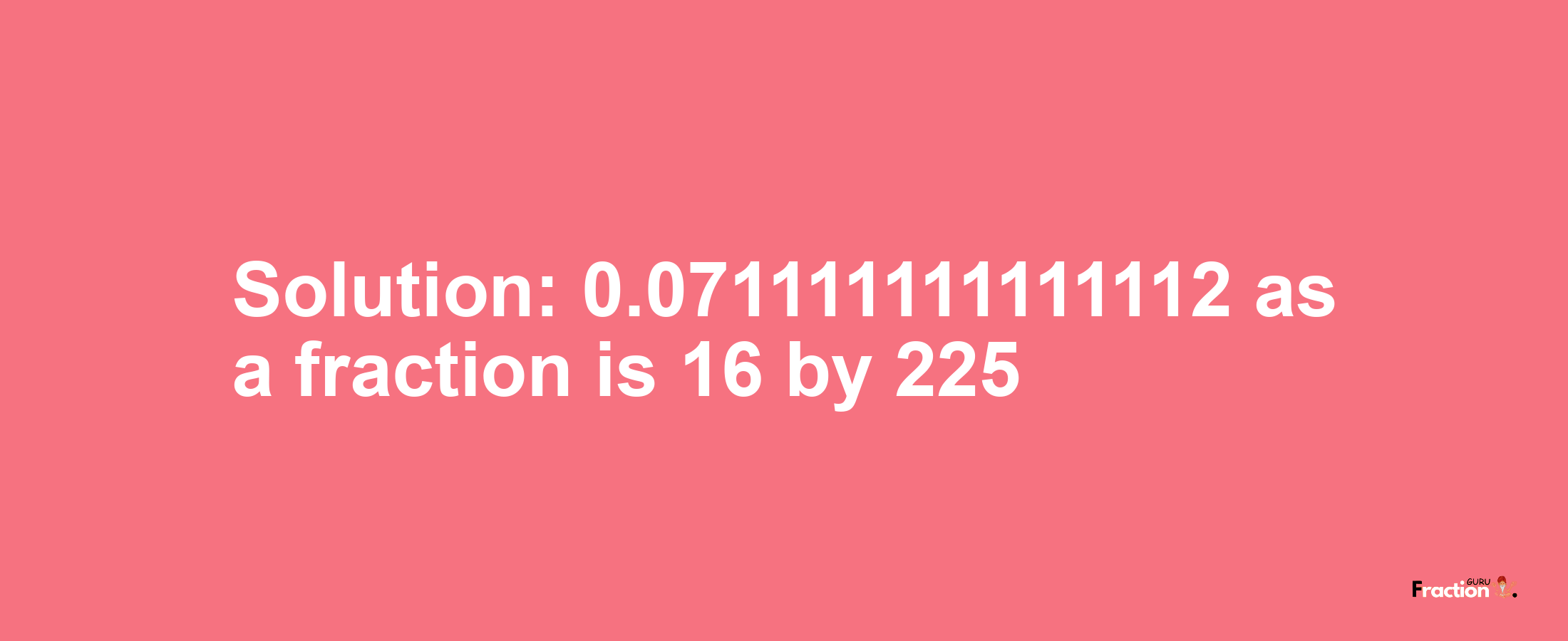 Solution:0.071111111111112 as a fraction is 16/225